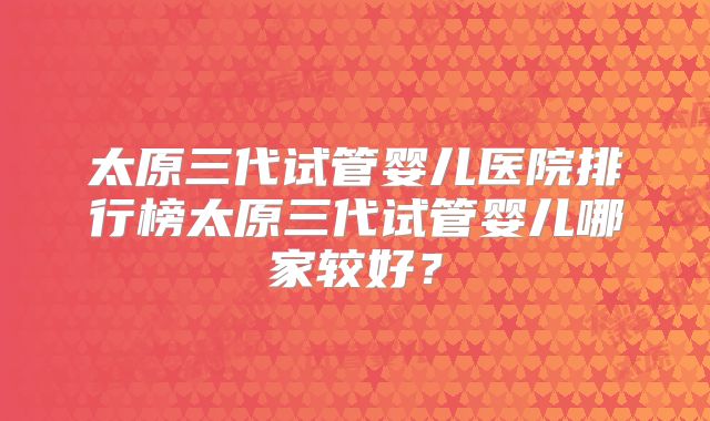 太原三代试管婴儿医院排行榜太原三代试管婴儿哪家较好？