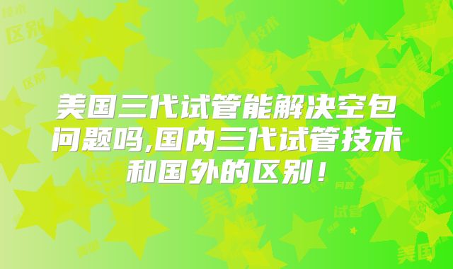 美国三代试管能解决空包问题吗,国内三代试管技术和国外的区别!