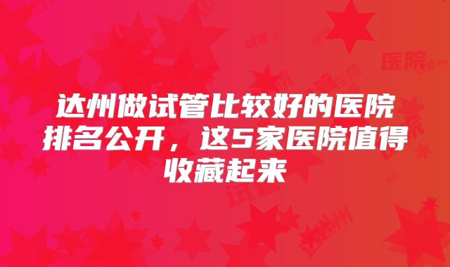 达州做试管比较好的医院排名公开,这5家医院值得收藏起来