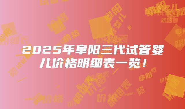2025年阜阳三代试管婴儿价格明细表一览!