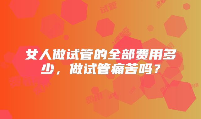 女人做试管的全部费用多少,做试管痛苦吗?