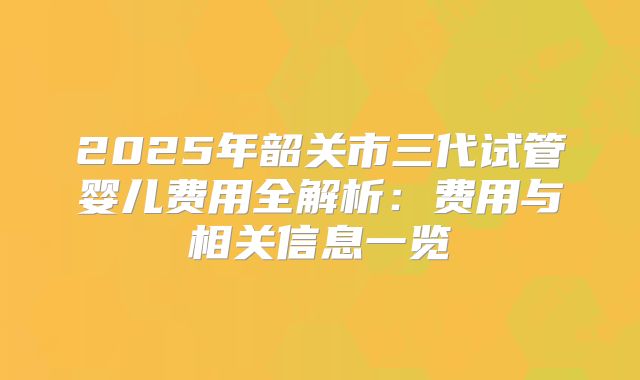 2025年韶关市三代试管婴儿费用全解析:费用与相关信息一览