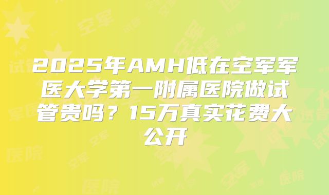 2025年AMH低在空军军医大学第一附属医院做试管贵吗?15万真实花费大公开