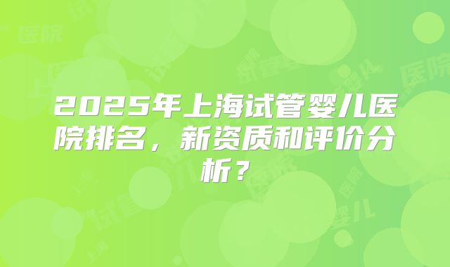 2025年上海试管婴儿医院排名，新资质和评价分析？