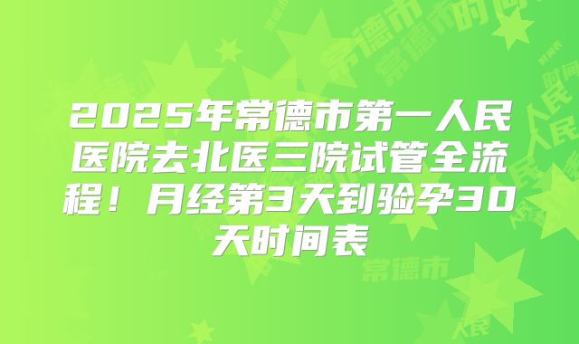 2025年常德市第一人民医院去北医三院试管全流程！月经第3天到验孕30天时间表
