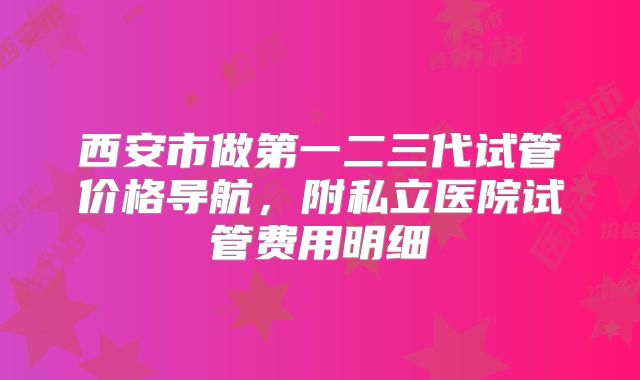 西安市做第一二三代试管价格导航，附私立医院试管费用明细