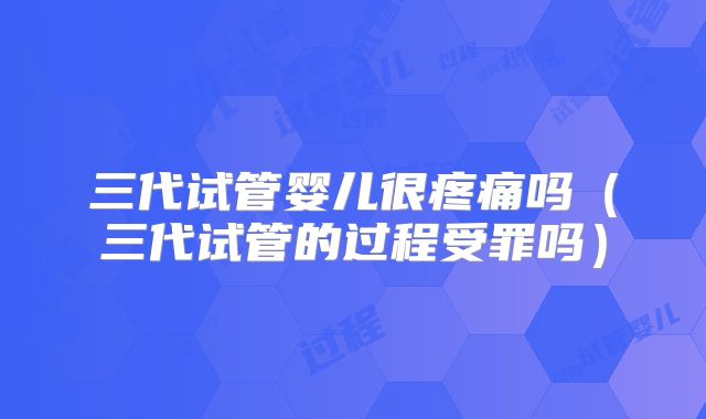 三代试管婴儿很疼痛吗（三代试管的过程受罪吗）