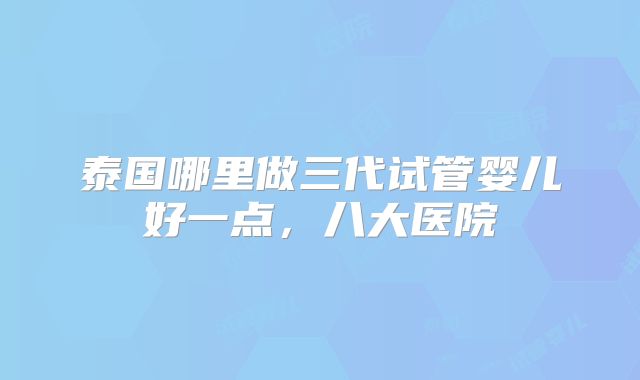 泰国哪里做三代试管婴儿好一点,八大医院