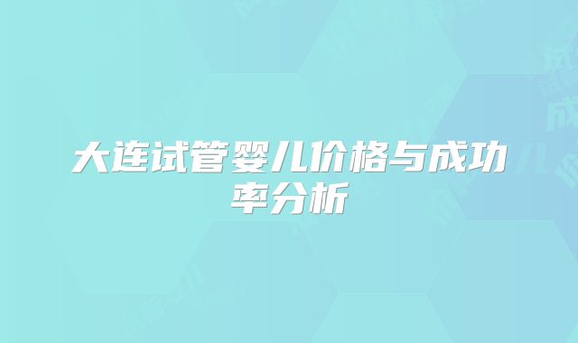 大连试管婴儿价格与成功率分析