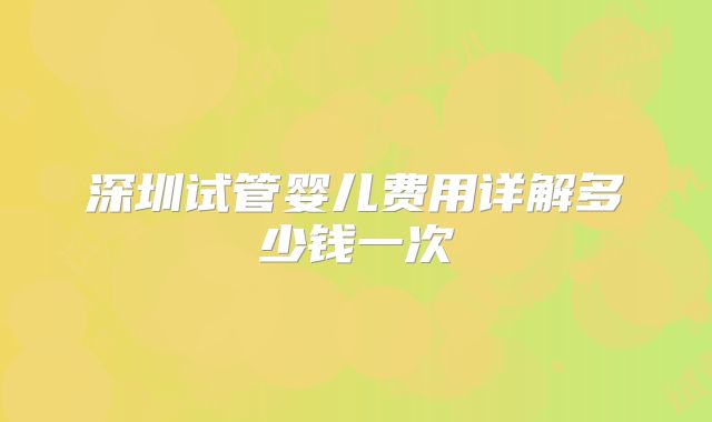 深圳试管婴儿费用详解多少钱一次