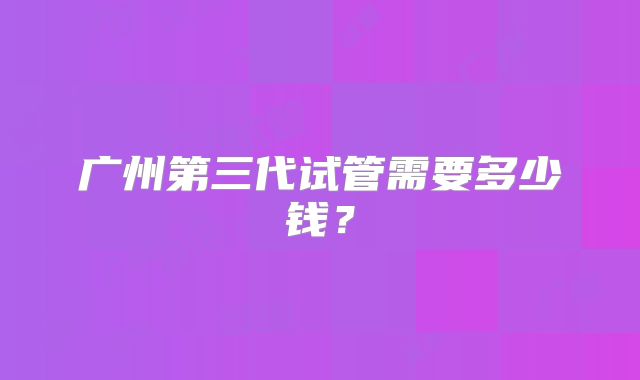 广州第三代试管需要多少钱？