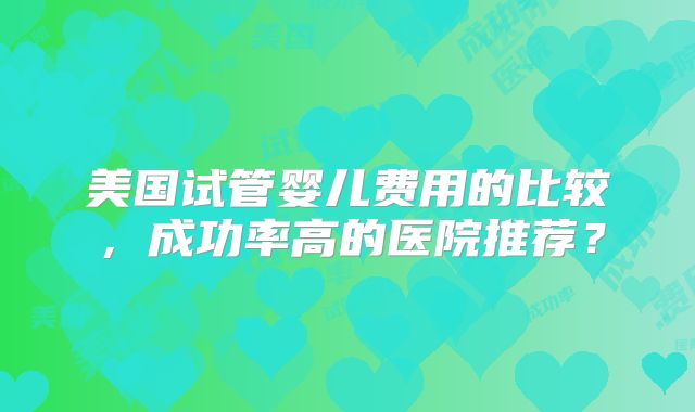 美国试管婴儿费用的比较,成功率高的医院推荐?
