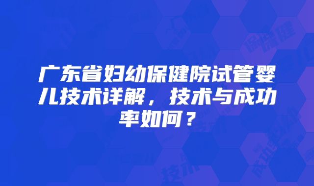 广东省妇幼保健院试管婴儿技术详解,技术与成功率如何?