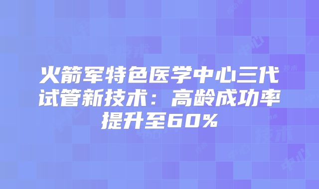 火箭军特色医学中心三代试管新技术：高龄成功率提升至60%