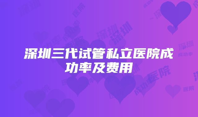深圳三代试管私立医院成功率及费用