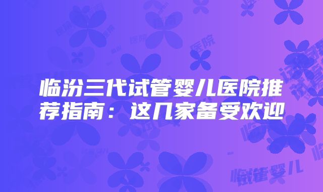 临汾三代试管婴儿医院推荐指南:这几家备受欢迎