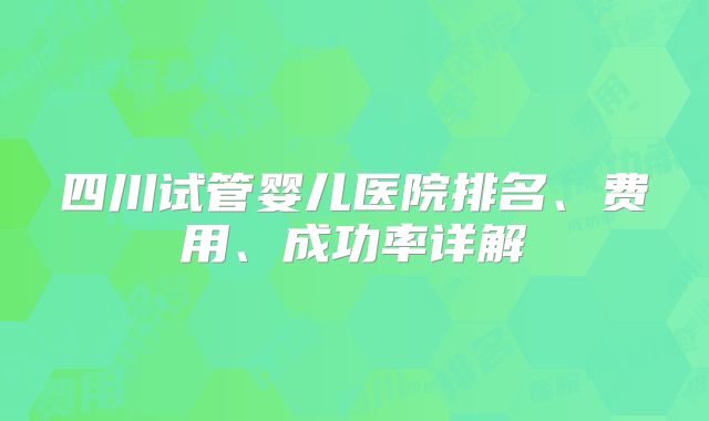 四川试管婴儿医院排名、费用、成功率详解
