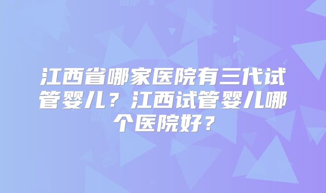 江西省哪家医院有三代试管婴儿?江西试管婴儿哪个医院好?