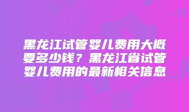 黑龙江试管婴儿费用大概要多少钱?黑龙江省试管婴儿费用的最新相关信息