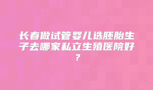 长春做试管婴儿选胚胎生子去哪家私立生殖医院好?
