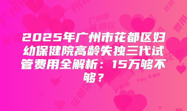 2025年广州市花都区妇幼保健院高龄失独三代试管费用全解析:15万够不够?