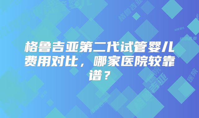 格鲁吉亚第二代试管婴儿费用对比,哪家医院较靠谱?