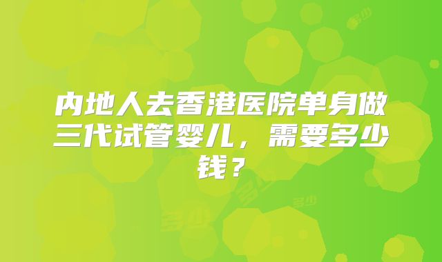 内地人去香港医院单身做三代试管婴儿，需要多少钱？