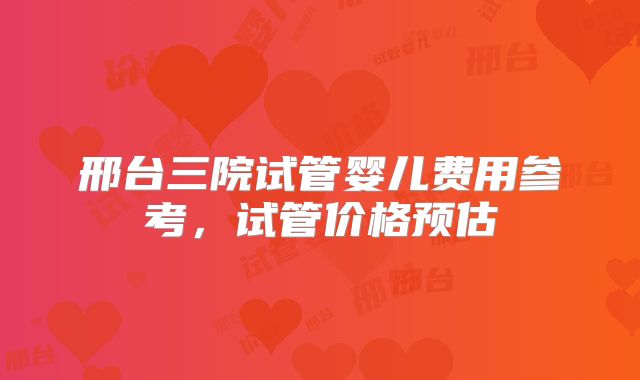 邢台三院试管婴儿费用参考，试管价格预估