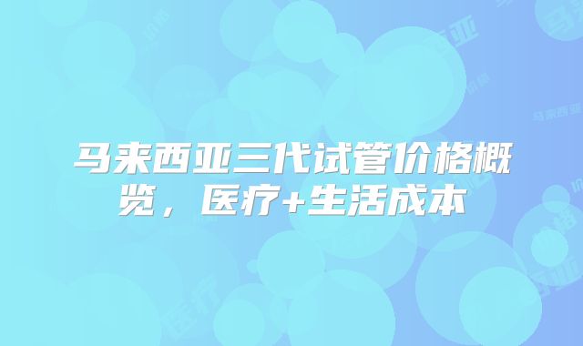 马来西亚三代试管价格概览,医疗+生活成本