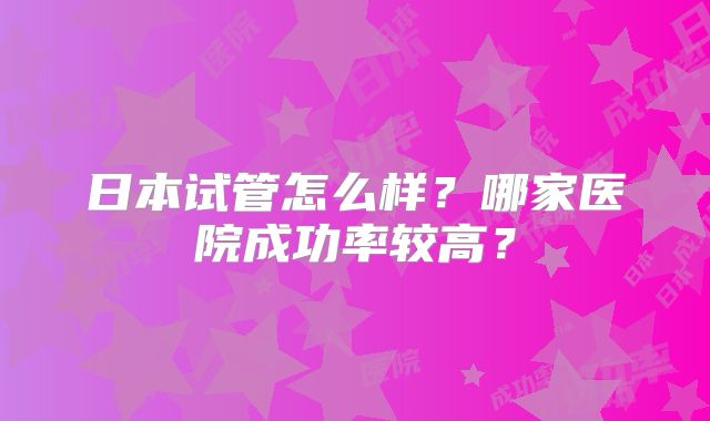 日本试管怎么样?哪家医院成功率较高?