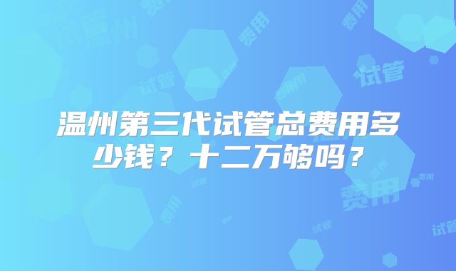 温州第三代试管总费用多少钱？十二万够吗？