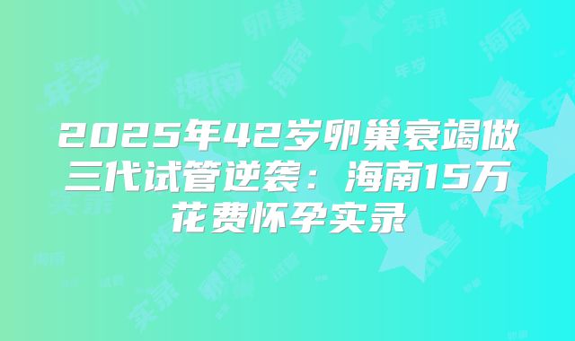 2025年42岁卵巢衰竭做三代试管逆袭:海南15万花费怀孕实录