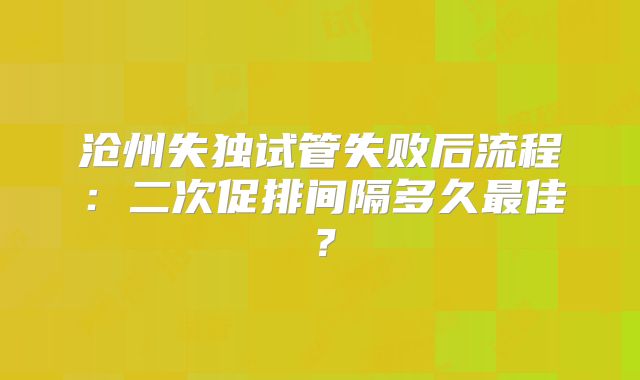 沧州失独试管失败后流程:二次促排间隔多久最佳?
