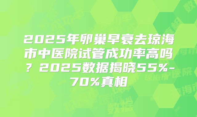 2025年卵巢早衰去琼海市中医院试管成功率高吗?2025数据揭晓55%-70%真相
