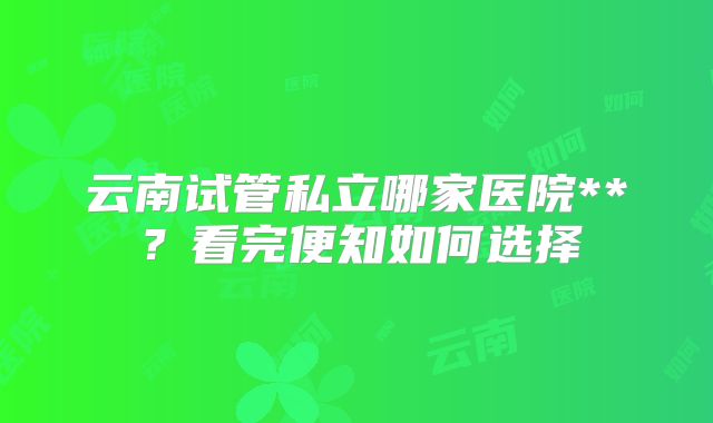 云南试管私立哪家医院**?看完便知如何选择