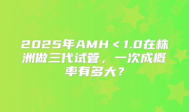 2025年AMH＜1.0在株洲做三代试管，一次成概率有多大？
