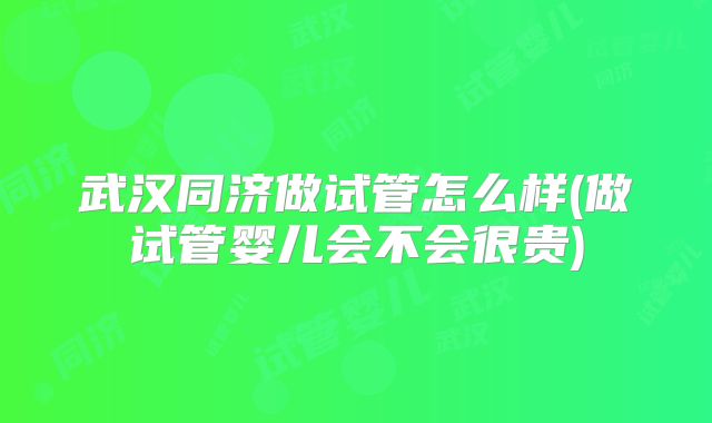 武汉同济做试管怎么样(做试管婴儿会不会很贵)