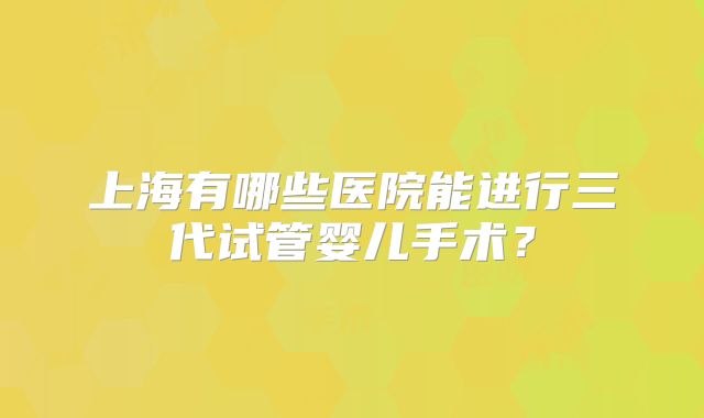 上海有哪些医院能进行三代试管婴儿手术?