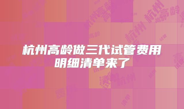 杭州高龄做三代试管费用明细清单来了