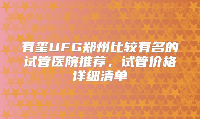 有玺UFG郑州比较有名的试管医院推荐,试管价格详细清单