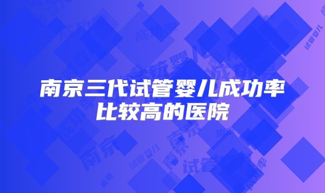 南京三代试管婴儿成功率比较高的医院