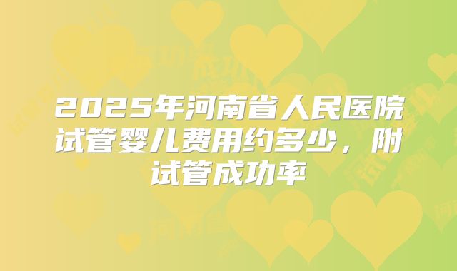 2025年河南省人民医院试管婴儿费用约多少,附试管成功率