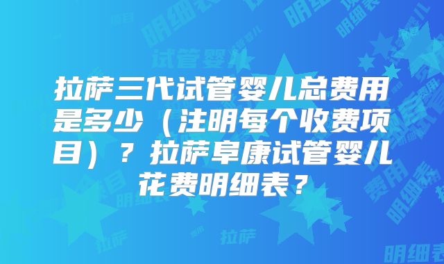 拉萨三代试管婴儿总费用是多少(注明每个收费项目)?拉萨阜康试管婴儿花费明细表?