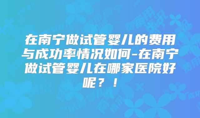 在南宁做试管婴儿的费用与成功率情况如何-在南宁做试管婴儿在哪家医院好呢？！