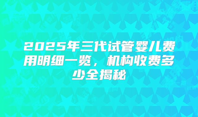 2025年三代试管婴儿费用明细一览，机构收费多少全揭秘