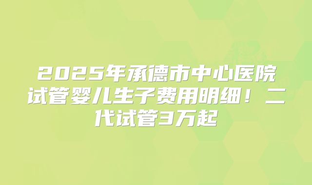 2025年承德市中心医院试管婴儿生子费用明细!二代试管3万起