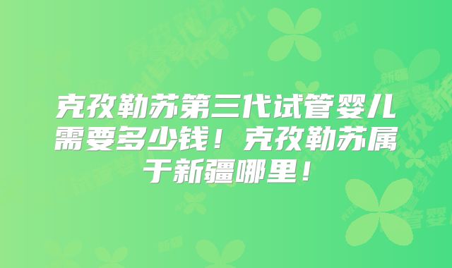 克孜勒苏第三代试管婴儿需要多少钱!克孜勒苏属于新疆哪里!
