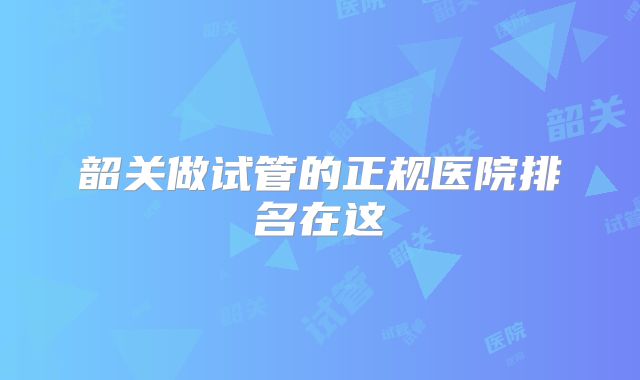 韶关做试管的正规医院排名在这