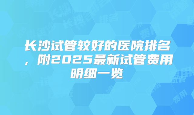 长沙试管较好的医院排名,附2025最新试管费用明细一览