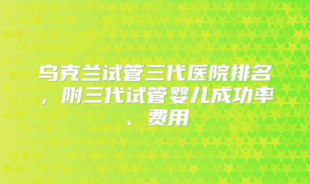 乌克兰试管三代医院排名,附三代试管婴儿成功率、费用